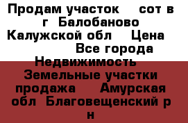 Продам участок 12 сот в г. Балобаново Калужской обл. › Цена ­ 850 000 - Все города Недвижимость » Земельные участки продажа   . Амурская обл.,Благовещенский р-н